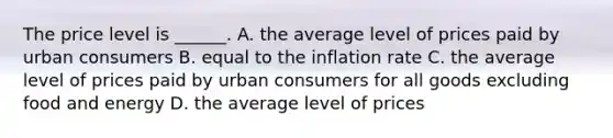 The price level is​ ______. A. the average level of prices paid by urban consumers B. equal to the inflation rate C. the average level of prices paid by urban consumers for all goods excluding food and energy D. the average level of prices