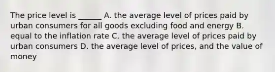 The price level is​ ______ A. the average level of prices paid by urban consumers for all goods excluding food and energy B. equal to the inflation rate C. the average level of prices paid by urban consumers D. the average level of​ prices, and the value of money