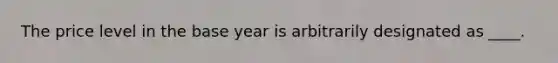 The price level in the base year is arbitrarily designated as ____.