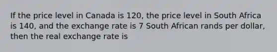 If the price level in Canada is 120, the price level in South Africa is 140, and the exchange rate is 7 South African rands per dollar, then the real exchange rate is