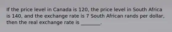 If the price level in Canada is 120, the price level in South Africa is 140, and the exchange rate is 7 South African rands per dollar, then the real exchange rate is ________.