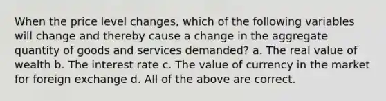 When the price level changes, which of the following variables will change and thereby cause a change in the aggregate quantity of goods and services demanded? a. The real value of wealth b. The interest rate c. The value of currency in the market for foreign exchange d. All of the above are correct.