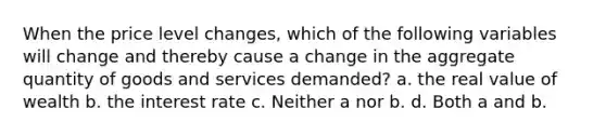 When the price level changes, which of the following variables will change and thereby cause a change in the aggregate quantity of goods and services demanded? a. the real value of wealth b. the interest rate c. Neither a nor b. d. Both a and b.