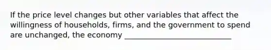 If the price level changes but other variables that affect the willingness of households, firms, and the government to spend are unchanged, the economy ____________________________