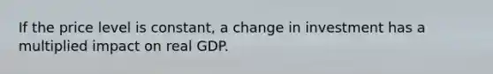 If the price level is constant, a change in investment has a multiplied impact on real GDP.