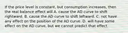 If the price level is constant, but consumption increases, then the real balance effect will A. cause the AD curve to shift rightward. B. cause the AD curve to shift leftward. C. not have any effect on the position of the AD curve. D. will have some effect on the AD curve, but we cannot predict that effect.