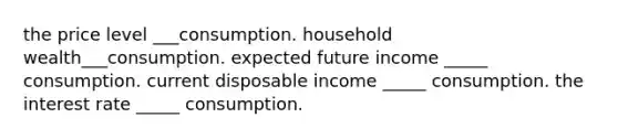 the price level ___consumption. household wealth___consumption. expected future income _____ consumption. current disposable income _____ consumption. the interest rate _____ consumption.