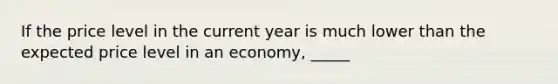 If the price level in the current year is much lower than the expected price level in an economy, _____