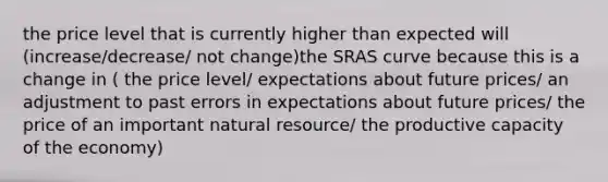 the price level that is currently higher than expected will (increase/decrease/ not change)the SRAS curve because this is a change in ( the price level/ expectations about future prices/ an adjustment to past errors in expectations about future prices/ the price of an important natural resource/ the productive capacity of the economy)