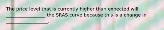 The price level that is currently higher than expected will _________________ the SRAS curve because this is a change in __________________.