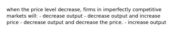 when the price level decrease, firms in imperfectly competitive markets will: - decrease output - decrease output and increase price - decrease output and decrease the price. - increase output