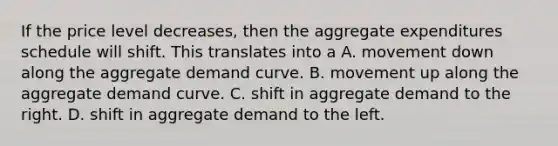 If the price level decreases, then the aggregate expenditures schedule will shift. This translates into a A. movement down along the aggregate demand curve. B. movement up along the aggregate demand curve. C. shift in aggregate demand to the right. D. shift in aggregate demand to the left.