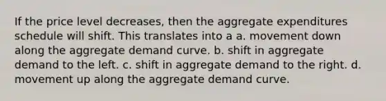 If the price level decreases, then the aggregate expenditures schedule will shift. This translates into a a. movement down along the aggregate demand curve. b. shift in aggregate demand to the left. c. shift in aggregate demand to the right. d. movement up along the aggregate demand curve.