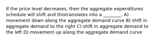 If the price level decreases, then the aggregate expenditures schedule will shift and thistranslates into a ________. A) movement down along the aggregate demand curve B) shift in aggregate demand to the right C) shift in aggregate demand to the left D) movement up along the aggregate demand curve