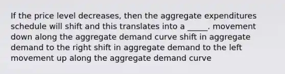 If the price level decreases, then the aggregate expenditures schedule will shift and this translates into a _____. movement down along the aggregate demand curve shift in aggregate demand to the right shift in aggregate demand to the left movement up along the aggregate demand curve