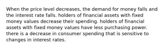 When the price level decreases, <a href='https://www.questionai.com/knowledge/klIDlybqd8-the-demand-for-money' class='anchor-knowledge'>the demand for money</a> falls and the interest rate falls. holders of financial assets with fixed money values decrease their spending. holders of financial assets with fixed money values have less purchasing power. there is a decrease in consumer spending that is sensitive to changes in interest rates.