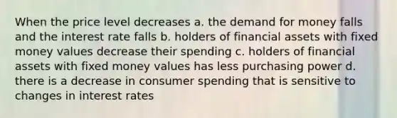 When the price level decreases a. <a href='https://www.questionai.com/knowledge/klIDlybqd8-the-demand-for-money' class='anchor-knowledge'>the demand for money</a> falls and the interest rate falls b. holders of financial assets with fixed money values decrease their spending c. holders of financial assets with fixed money values has less purchasing power d. there is a decrease in consumer spending that is sensitive to changes in interest rates