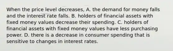 When the price level decreases, A. the demand for money falls and the interest rate falls. B. holders of financial assets with fixed money values decrease their spending. C. holders of financial assets with fixed money values have less purchasing power. D. there is a decrease in consumer spending that is sensitive to changes in interest rates.