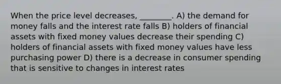 When the price level decreases, ________. A) the demand for money falls and the interest rate falls B) holders of financial assets with fixed money values decrease their spending C) holders of financial assets with fixed money values have less purchasing power D) there is a decrease in consumer spending that is sensitive to changes in interest rates