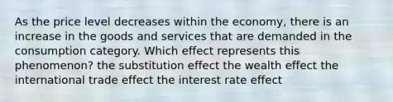 As the price level decreases within the economy, there is an increase in the goods and services that are demanded in the consumption category. Which effect represents this phenomenon? the substitution effect the wealth effect the international trade effect the interest rate effect