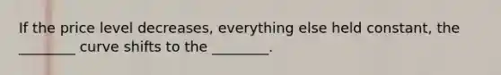 If the price level decreases, everything else held constant, the ________ curve shifts to the ________.