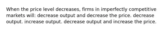 When the price level decreases, firms in imperfectly competitive markets will: decrease output and decrease the price. decrease output. increase output. decrease output and increase the price.