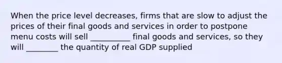 When the price level decreases, firms that are slow to adjust the prices of their final goods and services in order to postpone menu costs will sell __________ final goods and services, so they will ________ the quantity of real GDP supplied