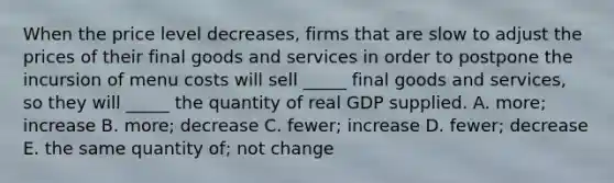 When the price level decreases, firms that are slow to adjust the prices of their final goods and services in order to postpone the incursion of menu costs will sell _____ final goods and services, so they will _____ the quantity of real GDP supplied. A. more; increase B. more; decrease C. fewer; increase D. fewer; decrease E. the same quantity of; not change