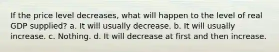 If the price level decreases, what will happen to the level of real GDP supplied? a. It will usually decrease. b. It will usually increase. c. Nothing. d. It will decrease at first and then increase.