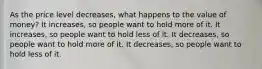 As the price level decreases, what happens to the value of money? It increases, so people want to hold more of it. It increases, so people want to hold less of it. It decreases, so people want to hold more of it. It decreases, so people want to hold less of it.