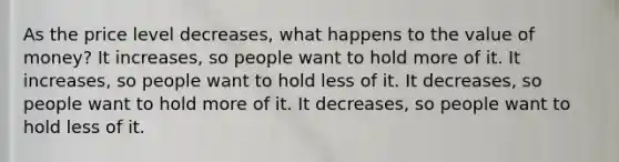 As the price level decreases, what happens to the value of money? It increases, so people want to hold more of it. It increases, so people want to hold less of it. It decreases, so people want to hold more of it. It decreases, so people want to hold less of it.