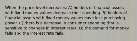 When the price level decreases: A) holders of financial assets with fixed money values decrease their spending. B) holders of financial assets with fixed money values have less purchasing power. C) there is a decrease in consumer spending that is sensitive to changes in interest rates. D) <a href='https://www.questionai.com/knowledge/klIDlybqd8-the-demand-for-money' class='anchor-knowledge'>the demand for money</a> falls and the interest rate falls.