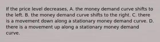 If the price level​ decreases, A. the money demand curve shifts to the left. B. the money demand curve shifts to the right. C. there is a movement down along a stationary money demand curve. D. there is a movement up along a stationary money demand curve.