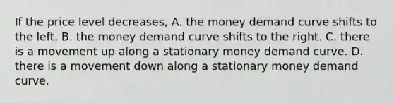 If the price level​ decreases, A. the money demand curve shifts to the left. B. the money demand curve shifts to the right. C. there is a movement up along a stationary money demand curve. D. there is a movement down along a stationary money demand curve.