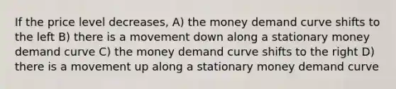 If the price level decreases, A) the money demand curve shifts to the left B) there is a movement down along a stationary money demand curve C) the money demand curve shifts to the right D) there is a movement up along a stationary money demand curve