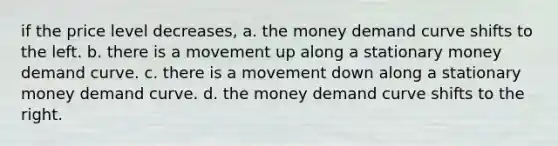 if the price level decreases, a. the money demand curve shifts to the left. b. there is a movement up along a stationary money demand curve. c. there is a movement down along a stationary money demand curve. d. the money demand curve shifts to the right.