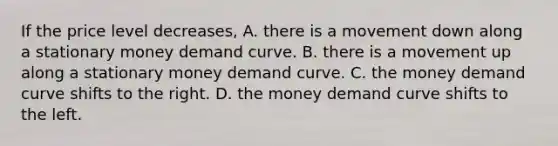 If the price level​ decreases, A. there is a movement down along a stationary money demand curve. B. there is a movement up along a stationary money demand curve. C. the money demand curve shifts to the right. D. the money demand curve shifts to the left.