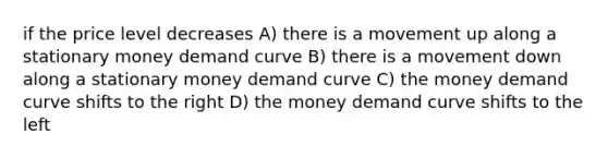 if the price level decreases A) there is a movement up along a stationary money demand curve B) there is a movement down along a stationary money demand curve C) the money demand curve shifts to the right D) the money demand curve shifts to the left