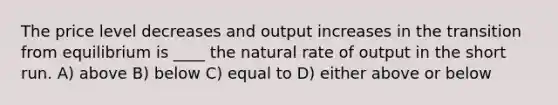 The price level decreases and output increases in the transition from equilibrium is ____ the natural rate of output in the short run. A) above B) below C) equal to D) either above or below