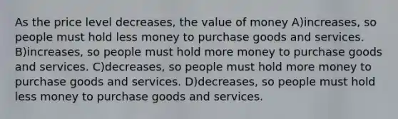 As the price level decreases, the value of money A)increases, so people must hold less money to purchase goods and services. B)increases, so people must hold more money to purchase goods and services. C)decreases, so people must hold more money to purchase goods and services. D)decreases, so people must hold less money to purchase goods and services.