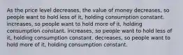 As the price level decreases, the value of money decreases, so people want to hold less of it, holding consumption constant. increases, so people want to hold more of it, holding consumption constant. increases, so people want to hold less of it, holding consumption constant. decreases, so people want to hold more of it, holding consumption constant.