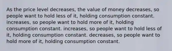 As the price level decreases, the value of money decreases, so people want to hold less of it, holding consumption constant. increases, so people want to hold more of it, holding consumption constant. increases, so people want to hold less of it, holding consumption constant. decreases, so people want to hold more of it, holding consumption constant.