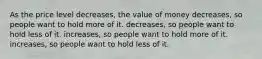 As the price level decreases, the value of money decreases, so people want to hold more of it. decreases, so people want to hold less of it. increases, so people want to hold more of it. increases, so people want to hold less of it.