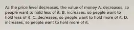 As the price level decreases, the value of money A. decreases, so people want to hold less of it. B. increases, so people want to hold less of it. C. decreases, so people want to hold more of it. D. increases, so people want to hold more of it.