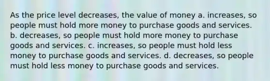 As the price level decreases, the value of money a. increases, so people must hold more money to purchase goods and services. b. ﻿decreases, so people must hold more money to purchase goods and services. c. ﻿increases, so people must hold less money to purchase goods and services. ﻿d. decreases, so people must hold less money to purchase goods and services.