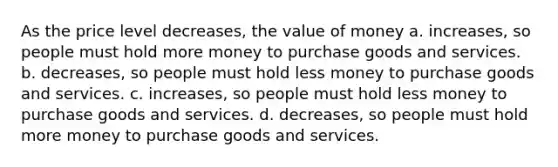 As the price level decreases, the value of money a. increases, so people must hold more money to purchase goods and services. b. decreases, so people must hold less money to purchase goods and services. c. increases, so people must hold less money to purchase goods and services. d. decreases, so people must hold more money to purchase goods and services.