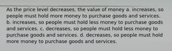 As the price level decreases, the value of money a. increases, so people must hold more money to purchase goods and services. b. increases, so people must hold less money to purchase goods and services. c. decreases, so people must hold less money to purchase goods and services. d. decreases, so people must hold more money to purchase goods and services.