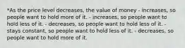 *As the price level decreases, the value of money - increases, so people want to hold more of it. - increases, so people want to hold less of it. - decreases, so people want to hold less of it. - stays constant, so people want to hold less of it. - decreases, so people want to hold more of it.