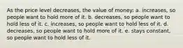 As the price level decreases, the value of money: a. increases, so people want to hold more of it. b. decreases, so people want to hold less of it. c. increases, so people want to hold less of it. d. decreases, so people want to hold more of it. e. stays constant, so people want to hold less of it.