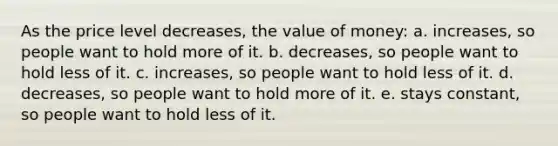 As the price level decreases, the value of money: a. increases, so people want to hold more of it. b. decreases, so people want to hold less of it. c. increases, so people want to hold less of it. d. decreases, so people want to hold more of it. e. stays constant, so people want to hold less of it.